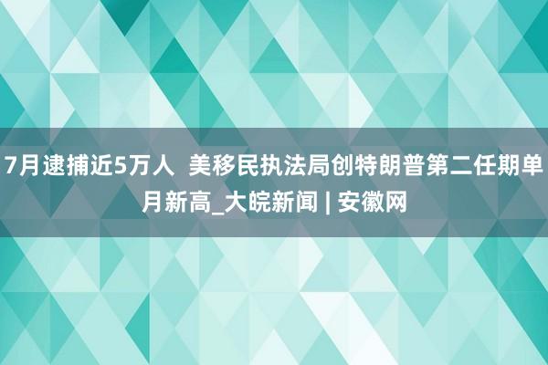 7月逮捕近5万人  美移民执法局创特朗普第二任期单月新高_大皖新闻 | 安徽网