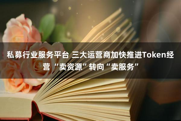 私募行业服务平台 三大运营商加快推进Token经营 “卖资源”转向“卖服务”