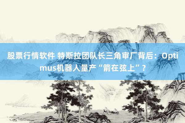 股票行情软件 特斯拉团队长三角审厂背后：Optimus机器人量产“箭在弦上”？