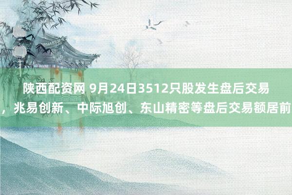 陕西配资网 9月24日3512只股发生盘后交易，兆易创新、中际旭创、东山精密等盘后交易额居前