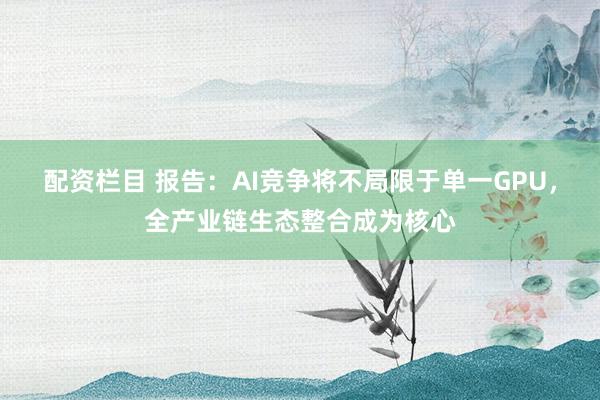 配资栏目 报告：AI竞争将不局限于单一GPU，全产业链生态整合成为核心