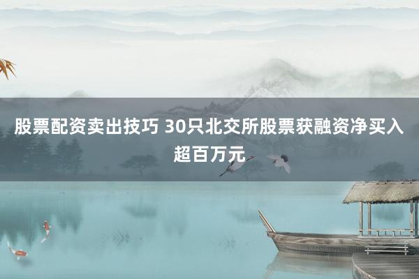 股票配资卖出技巧 30只北交所股票获融资净买入超百万元