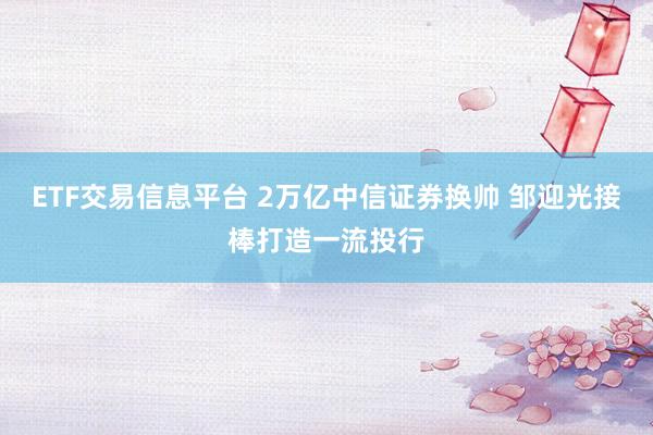 ETF交易信息平台 2万亿中信证券换帅 邹迎光接棒打造一流投行
