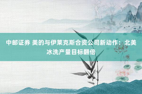 中邮证券 美的与伊莱克斯合资公司新动作：北美冰洗产量目标翻倍