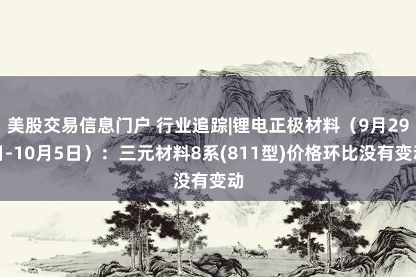 美股交易信息门户 行业追踪|锂电正极材料（9月29日-10月5日）：三元材料8系(811型)价格环比没有变动