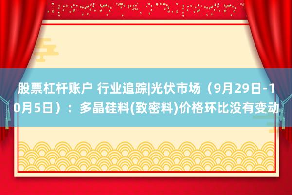 股票杠杆账户 行业追踪|光伏市场（9月29日-10月5日）：多晶硅料(致密料)价格环比没有变动