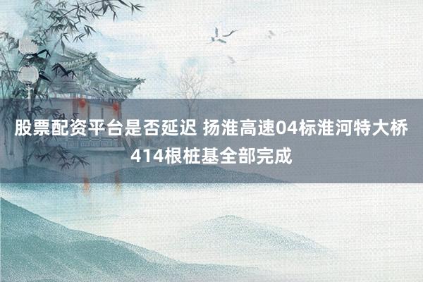 股票配资平台是否延迟 扬淮高速04标淮河特大桥414根桩基全部完成