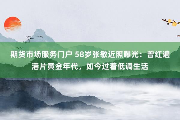 期货市场服务门户 58岁张敏近照曝光：曾红遍港片黄金年代，如今过着低调生活